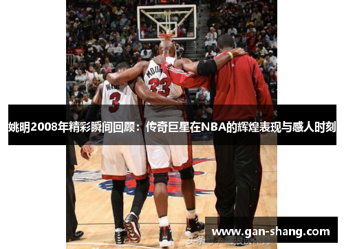 姚明2008年精彩瞬间回顾：传奇巨星在NBA的辉煌表现与感人时刻