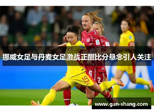 挪威女足与丹麦女足激战正酣比分悬念引人关注